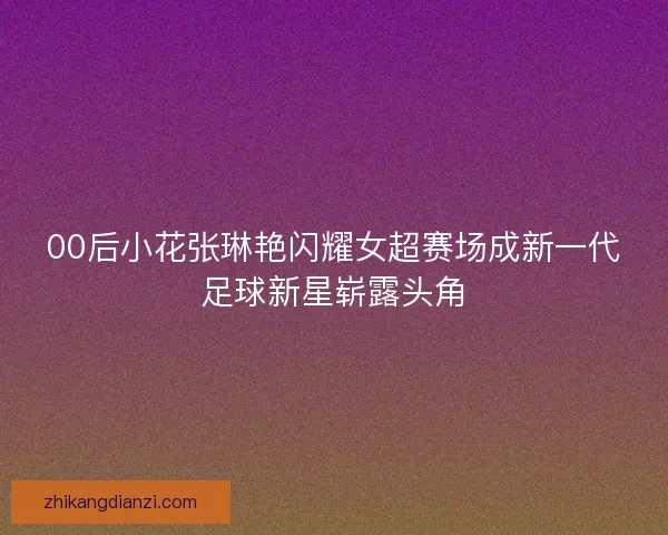 00后小花张琳艳闪耀女超赛场成新一代足球新星崭露头角