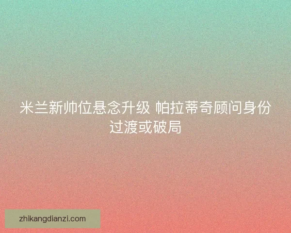 米兰新帅位悬念升级 帕拉蒂奇顾问身份过渡或破局