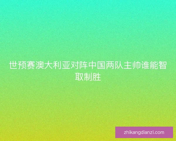 世预赛澳大利亚对阵中国两队主帅谁能智取制胜