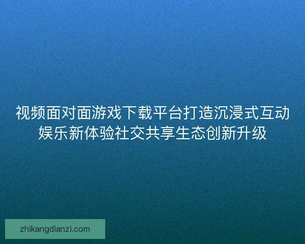 视频面对面游戏下载平台打造沉浸式互动娱乐新体验社交共享生态创新升级