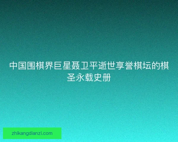 中国围棋界巨星聂卫平逝世享誉棋坛的棋圣永载史册