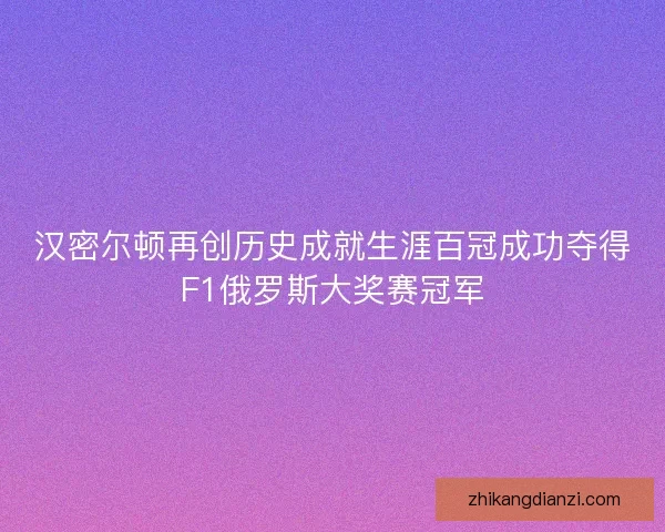汉密尔顿再创历史成就生涯百冠成功夺得F1俄罗斯大奖赛冠军