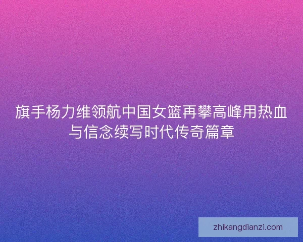 旗手杨力维领航中国女篮再攀高峰用热血与信念续写时代传奇篇章