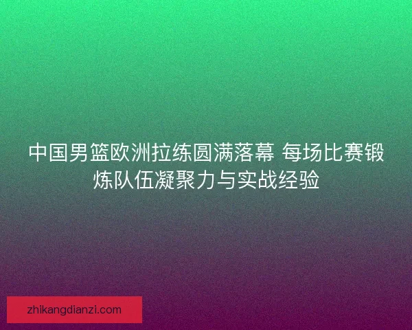 中国男篮欧洲拉练圆满落幕 每场比赛锻炼队伍凝聚力与实战经验