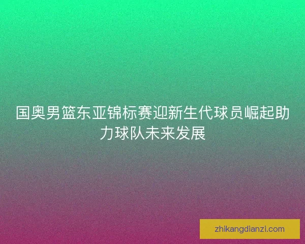 国奥男篮东亚锦标赛迎新生代球员崛起助力球队未来发展